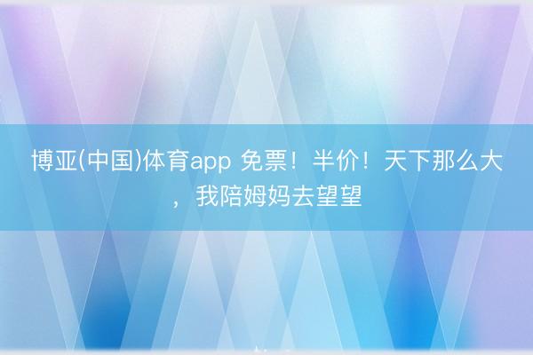 博亚(中国)体育app 免票！半价！天下那么大，我陪姆妈去望望