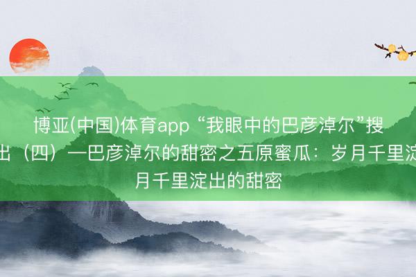 博亚(中国)体育app “我眼中的巴彦淖尔”搜集作品展出（四）—巴彦淖尔的甜密之五原蜜瓜：岁月千里淀出的甜密