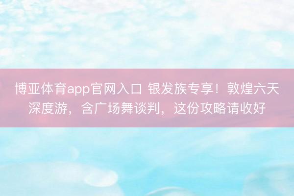 博亚体育app官网入口 银发族专享！敦煌六天深度游，含广场舞谈判，这份攻略请收好