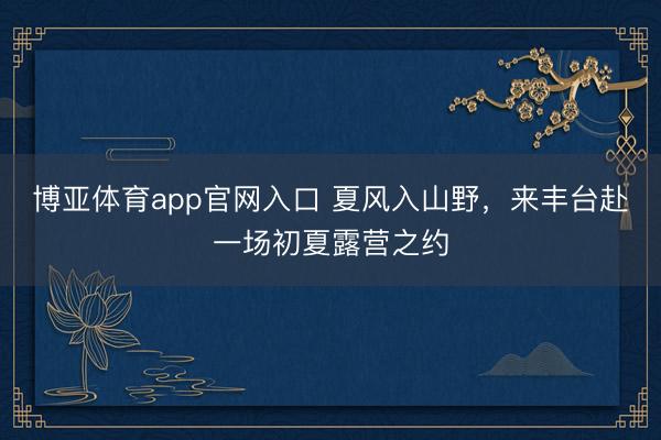 博亚体育app官网入口 夏风入山野，来丰台赴一场初夏露营之约