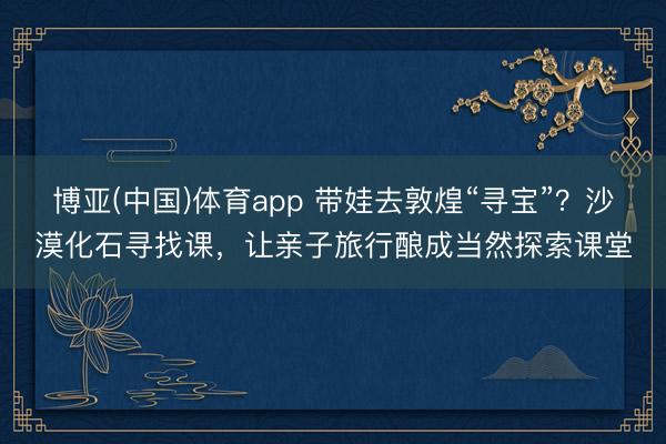 博亚(中国)体育app 带娃去敦煌“寻宝”？沙漠化石寻找课，让亲子旅行酿成当然探索课堂