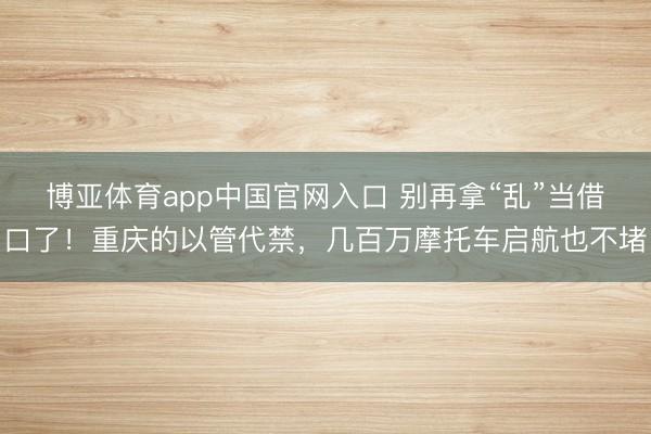 博亚体育app中国官网入口 别再拿“乱”当借口了！重庆的以管代禁，几百万摩托车启航也不堵