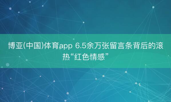 博亚(中国)体育app 6.5余万张留言条背后的滚热“红色情感”