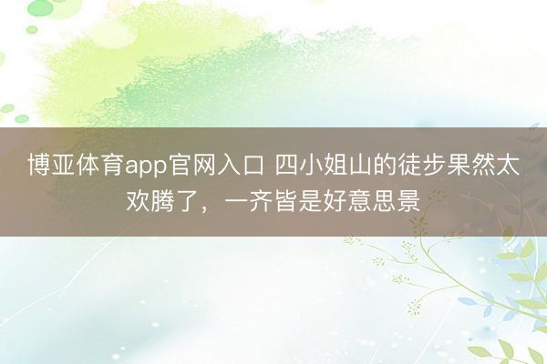 博亚体育app官网入口 四小姐山的徒步果然太欢腾了，一齐皆是好意思景