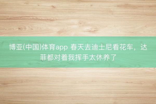 博亚(中国)体育app 春天去迪士尼看花车，达菲都对着我挥手太休养了