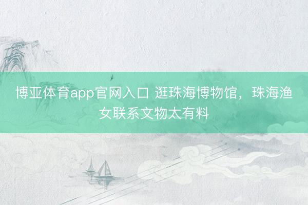 博亚体育app官网入口 逛珠海博物馆，珠海渔女联系文物太有料