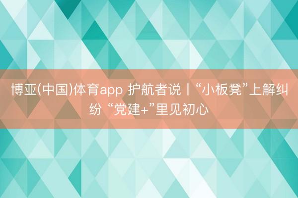 博亚(中国)体育app 护航者说丨“小板凳”上解纠纷 “党建+”里见初心