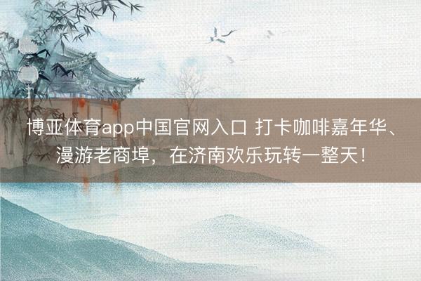 博亚体育app中国官网入口 打卡咖啡嘉年华、漫游老商埠，在济南欢乐玩转一整天！