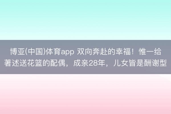 博亚(中国)体育app 双向奔赴的幸福！惟一给著述送花篮的配偶，成亲28年，儿女皆是酬谢型