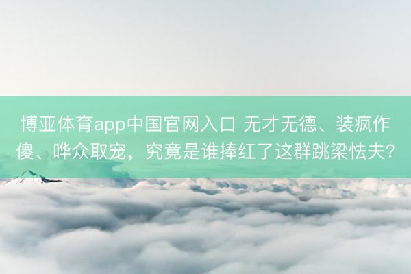 博亚体育app中国官网入口 无才无德、装疯作傻、哗众取宠，究竟是谁捧红了这群跳梁怯夫？
