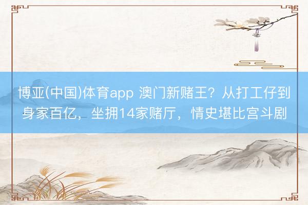 博亚(中国)体育app 澳门新赌王？从打工仔到身家百亿，坐拥14家赌厅，情史堪比宫斗剧