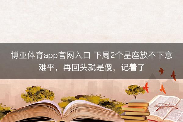 博亚体育app官网入口 下周2个星座放不下意难平，再回头就是傻，记着了
