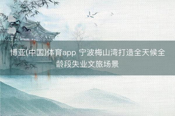 博亚(中国)体育app 宁波梅山湾打造全天候全龄段失业文旅场景