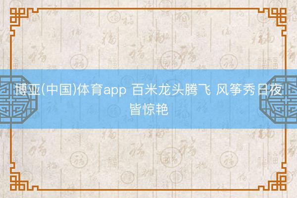 博亚(中国)体育app 百米龙头腾飞 风筝秀日夜皆惊艳