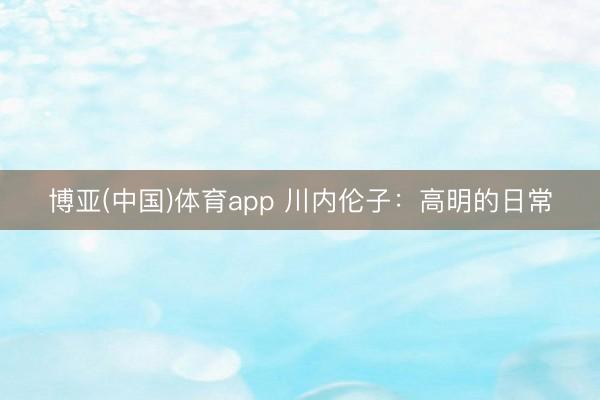 博亚(中国)体育app 川内伦子：高明的日常