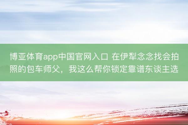 博亚体育app中国官网入口 在伊犁念念找会拍照的包车师父，我这么帮你锁定靠谱东谈主选