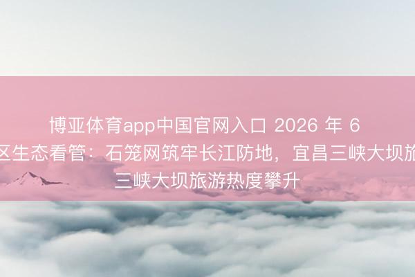 博亚体育app中国官网入口 2026 年 6 月｜三峡库区生态看管：石笼网筑牢长江防地，宜昌三峡大坝旅游热度攀升