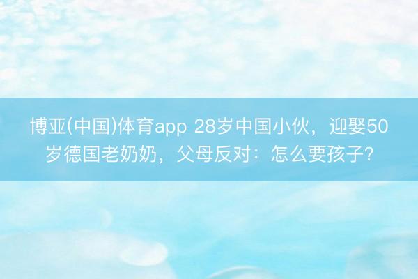 博亚(中国)体育app 28岁中国小伙，迎娶50岁德国老奶奶，父母反对：怎么要孩子？