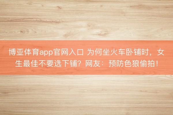 博亚体育app官网入口 为何坐火车卧铺时，女生最佳不要选下铺？网友：预防色狼偷拍！