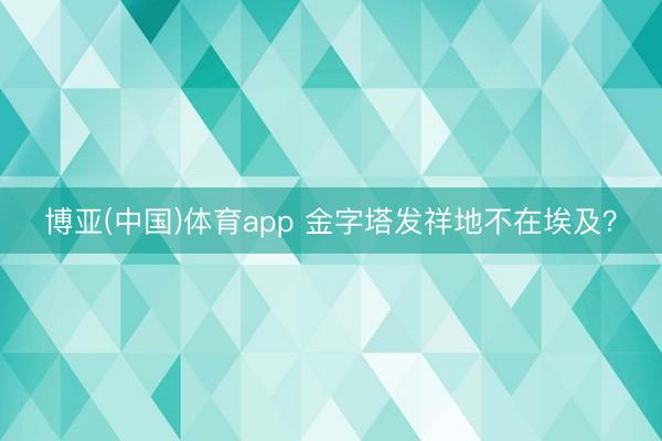 博亚(中国)体育app 金字塔发祥地不在埃及？