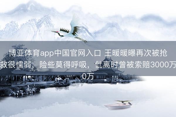 博亚体育app中国官网入口 王暖暖曝再次被抢救很懦弱，险些莫得呼吸，仳离时曾被索赔3000万