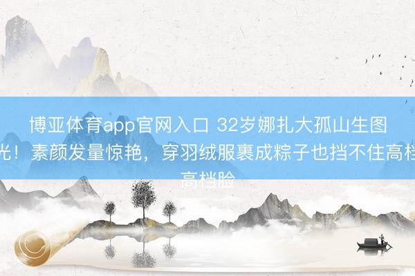 博亚体育app官网入口 32岁娜扎大孤山生图曝光！素颜发量惊艳，穿羽绒服裹成粽子也挡不住高档脸