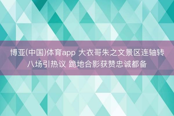 博亚(中国)体育app 大衣哥朱之文景区连轴转八场引热议 跪地合影获赞忠诚都备