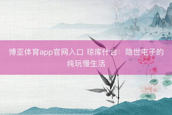 博亚体育app官网入口 琼库什台：隐世屯子的纯玩慢生活