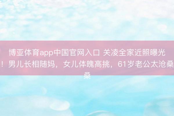 博亚体育app中国官网入口 关凌全家近照曝光！男儿长相随妈，女儿体魄高挑，61岁老公太沧桑