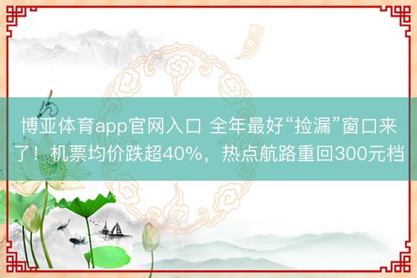 博亚体育app官网入口 全年最好“捡漏”窗口来了！机票均价跌超40%，热点航路重回300元档