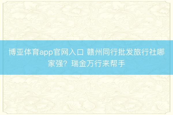 博亚体育app官网入口 赣州同行批发旅行社哪家强？瑞金万行来帮手