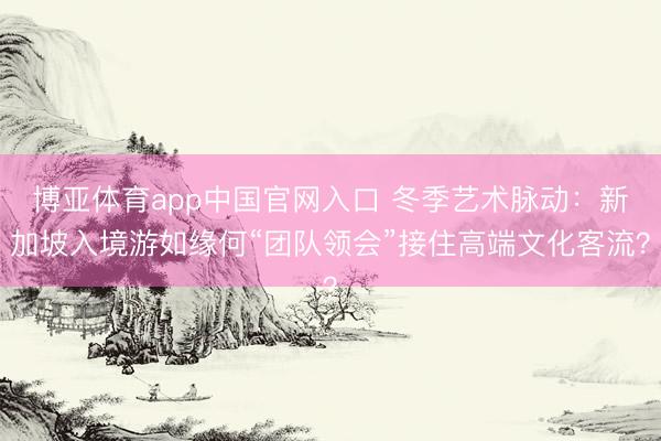 博亚体育app中国官网入口 冬季艺术脉动：新加坡入境游如缘何“团队领会”接住高端文化客流？