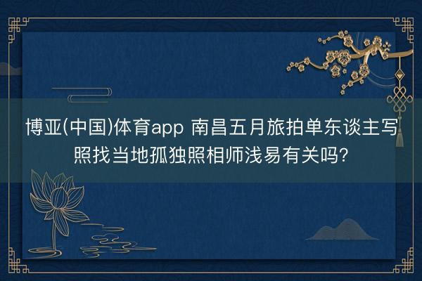 博亚(中国)体育app 南昌五月旅拍单东谈主写照找当地孤独照相师浅易有关吗？