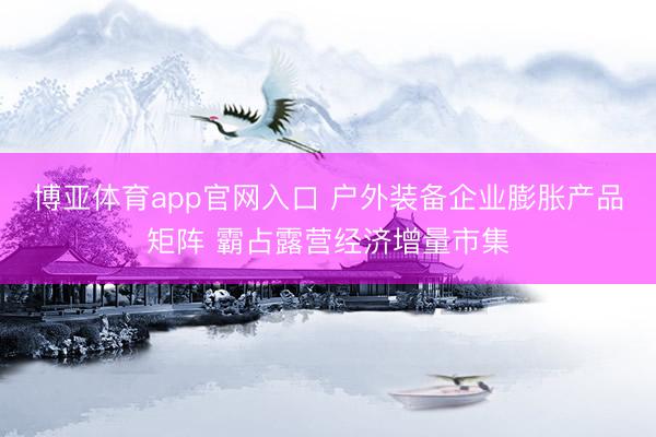 博亚体育app官网入口 户外装备企业膨胀产品矩阵 霸占露营经济增量市集