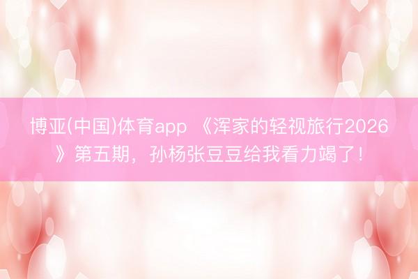 博亚(中国)体育app 《浑家的轻视旅行2026》第五期，孙杨张豆豆给我看力竭了！