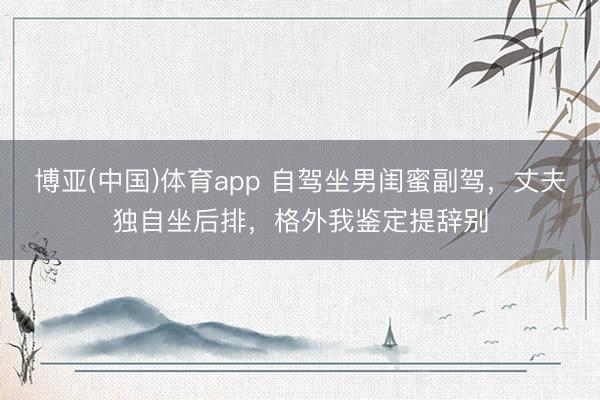 博亚(中国)体育app 自驾坐男闺蜜副驾，丈夫独自坐后排，格外我鉴定提辞别
