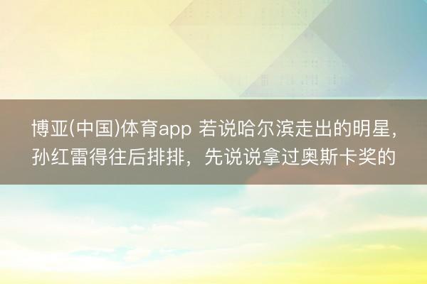 博亚(中国)体育app 若说哈尔滨走出的明星，孙红雷得往后排排，先说说拿过奥斯卡奖的