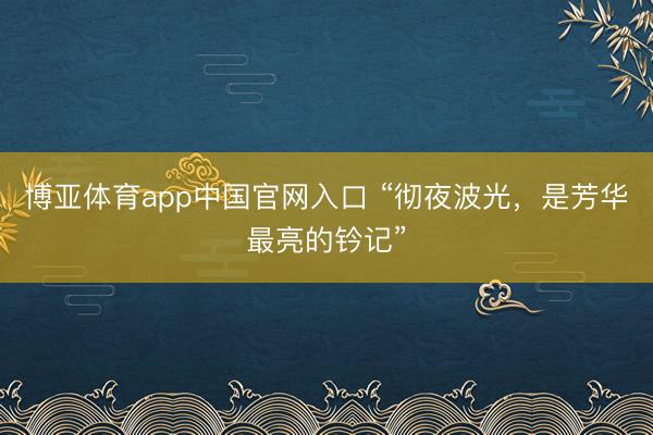 博亚体育app中国官网入口 “彻夜波光，是芳华最亮的钤记”