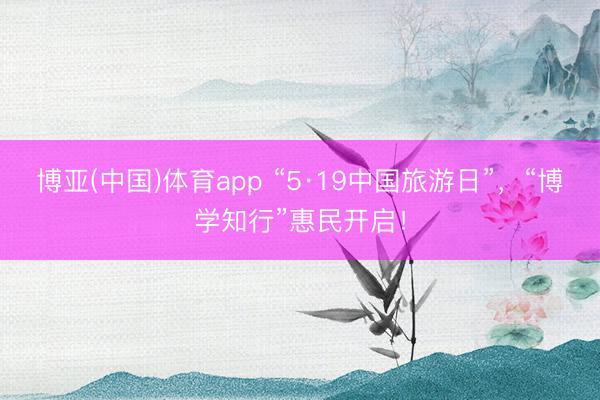 博亚(中国)体育app “5·19中国旅游日”，“博学知行”惠民开启！