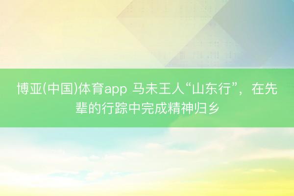 博亚(中国)体育app 马未王人“山东行”，在先辈的行踪中完成精神归乡