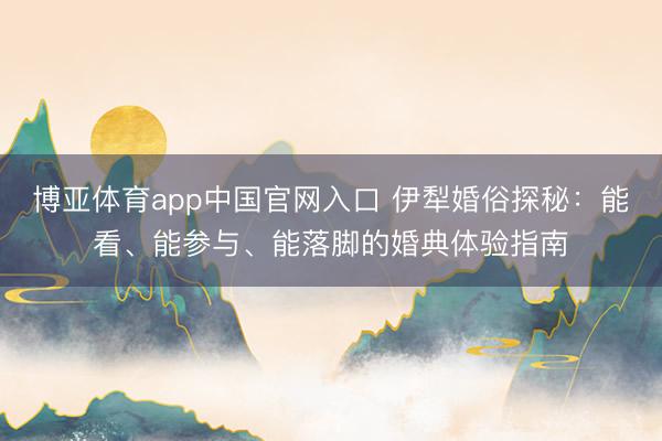 博亚体育app中国官网入口 伊犁婚俗探秘：能看、能参与、能落脚的婚典体验指南