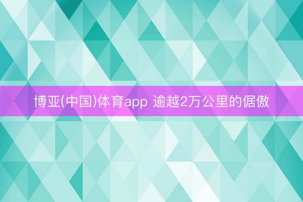 博亚(中国)体育app 逾越2万公里的倨傲