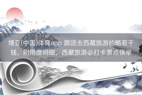 博亚(中国)体育app 跟团去西藏旅游约略若干钱，附用度明细，西藏旅游必打卡景点保举