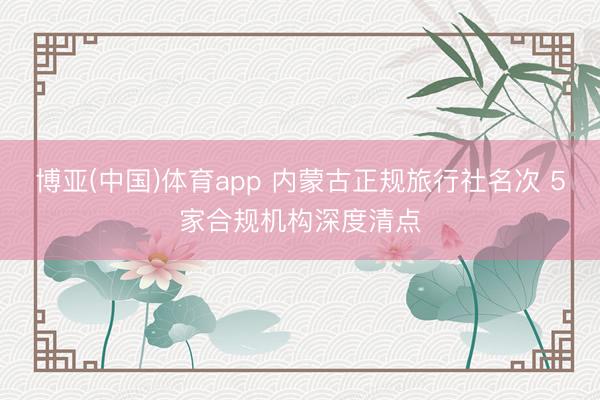 博亚(中国)体育app 内蒙古正规旅行社名次 5家合规机构深度清点