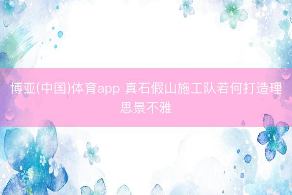 博亚(中国)体育app 真石假山施工队若何打造理思景不雅