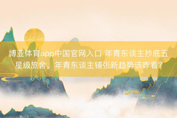 博亚体育app中国官网入口 年青东谈主抄底五星级旅舍，年青东谈主铺张新趋势该咋看？