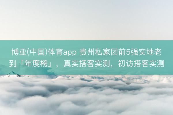 博亚(中国)体育app 贵州私家团前5强实地老到「年度榜」，真实搭客实测，初访搭客实测