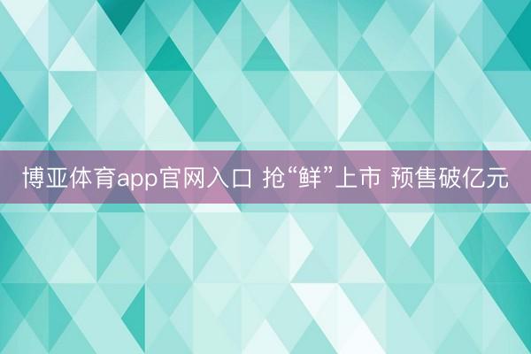 博亚体育app官网入口 抢“鲜”上市 预售破亿元