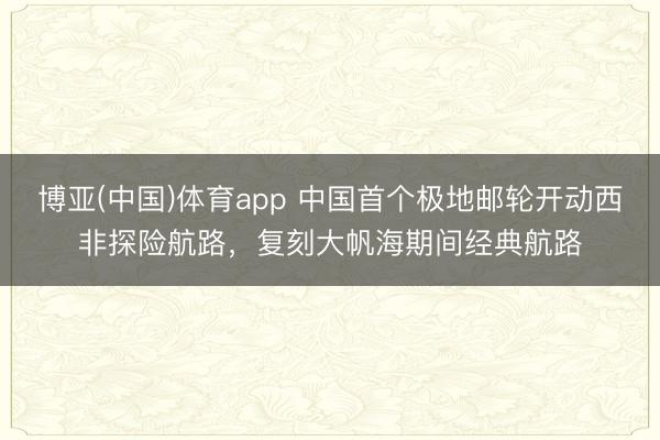 博亚(中国)体育app 中国首个极地邮轮开动西非探险航路，复刻大帆海期间经典航路