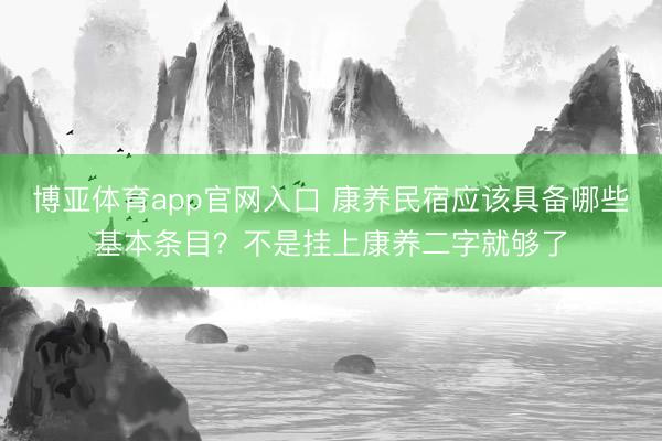 博亚体育app官网入口 康养民宿应该具备哪些基本条目？不是挂上康养二字就够了